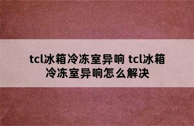 tcl冰箱冷冻室异响 tcl冰箱冷冻室异响怎么解决